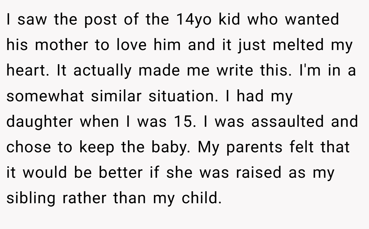 I saw the post of the 14yo kid who wanted his mother to love him and it just melted my heart. It actually made me write this. I'm in a somewhat similar situation. I had my daughter when I was 15. I was assaulted and chose to keep the baby. My parents felt that it would be better if she was raised as my sibling rather than my child.
