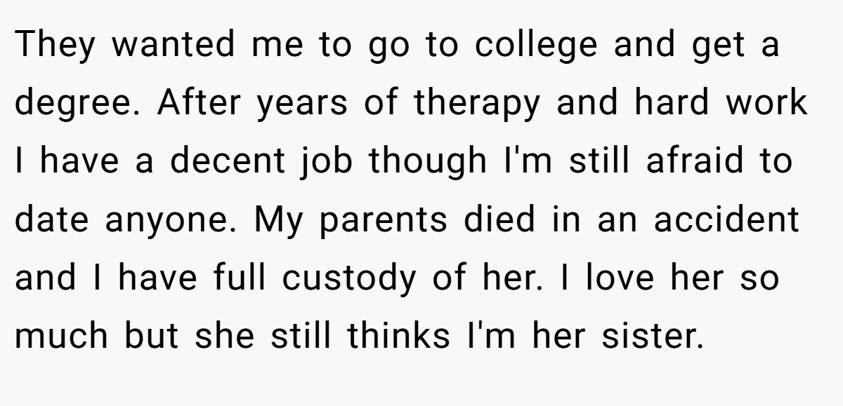 They wanted me to go to college and get a degree. After years of therapy and hard work I have a decent job though I'm still afraid to date anyone. My parents died in an accident and I have full custody of her. I love her so much but she still thinks I'm her sister.