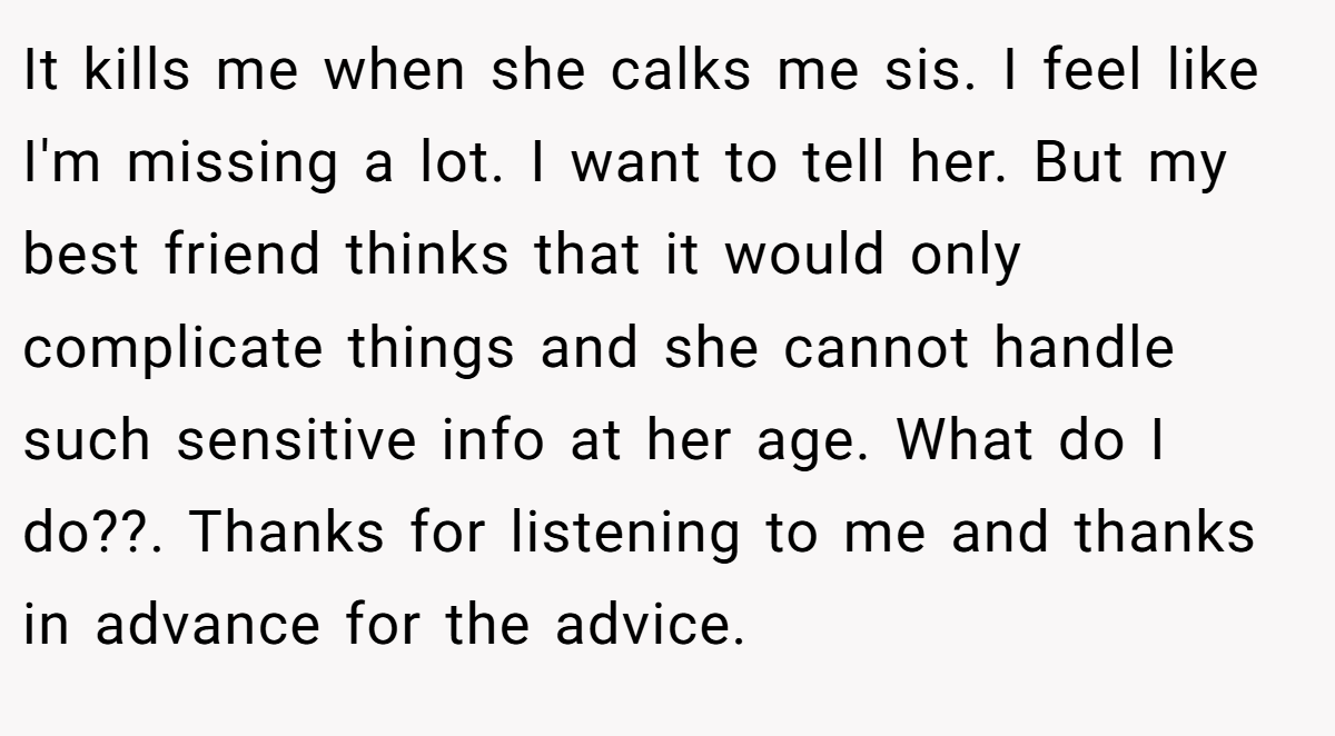 It kills me when she calks me sis. I feel like I'm missing a lot. I want to tell her. But my best friend thinks that it would only complicate things and she cannot handle such sensitive info at her age. What do I do??. Thanks for listening to me and thanks in advance for the advice.