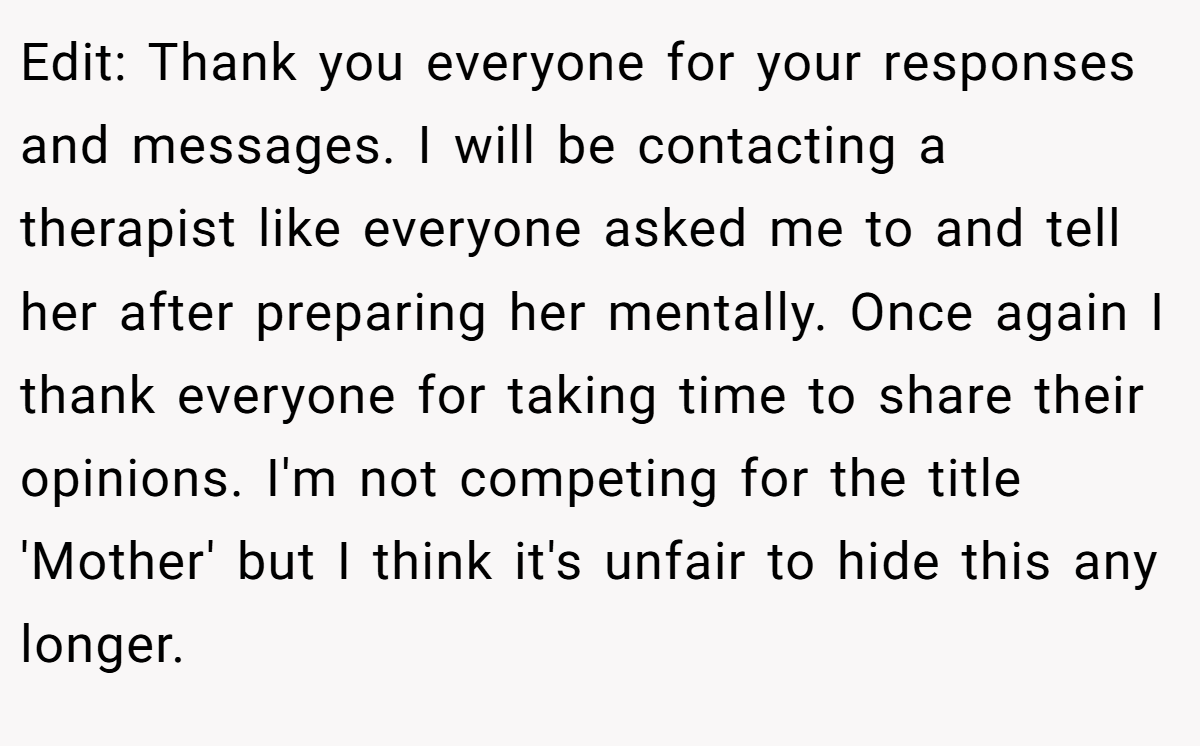 Edit: Thank you everyone for your responses and messages. I will be contacting a therapist like everyone asked me to and tell her after preparing her mentally. Once again I thank everyone for taking time to share their opinions. I'm not competing for the title 'Mother' but I think it's unfair to hide this any longer.