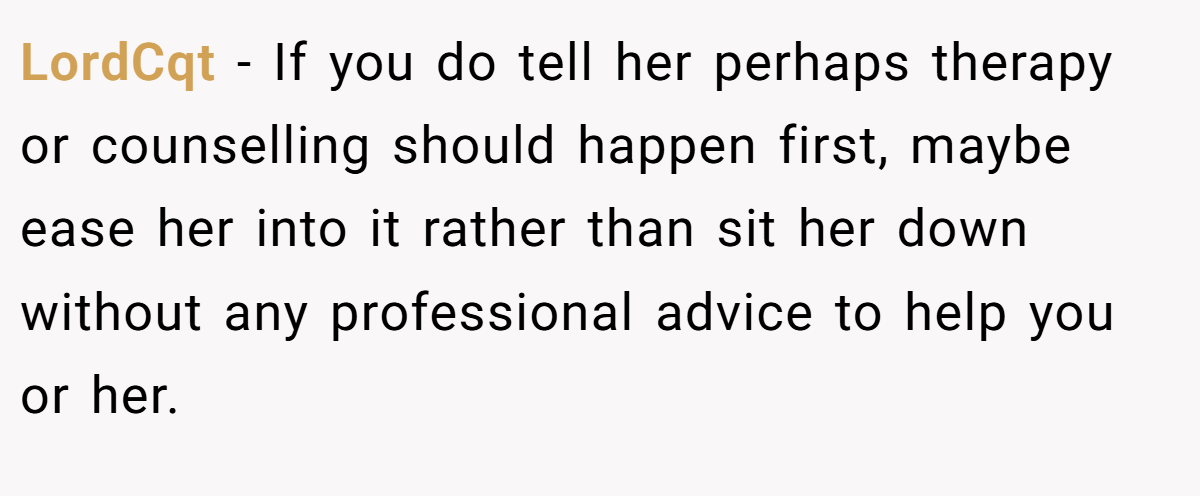 LordCqt − If you do tell her perhaps therapy or counselling should happen first, maybe ease her into it rather than sit her down without any professional advice to help you or her.