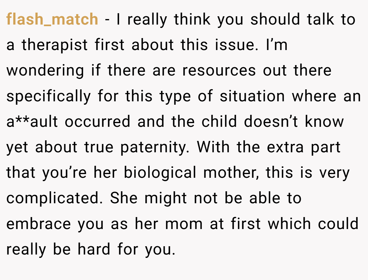 flash_match − I really think you should talk to a therapist first about this issue. I’m wondering if there are resources out there specifically for this type of situation where an a**ault occurred and the child doesn’t know yet about true paternity. With the extra part that you’re her biological mother, this is very complicated. She might not be able to embrace you as her mom at first which could really be hard for you.