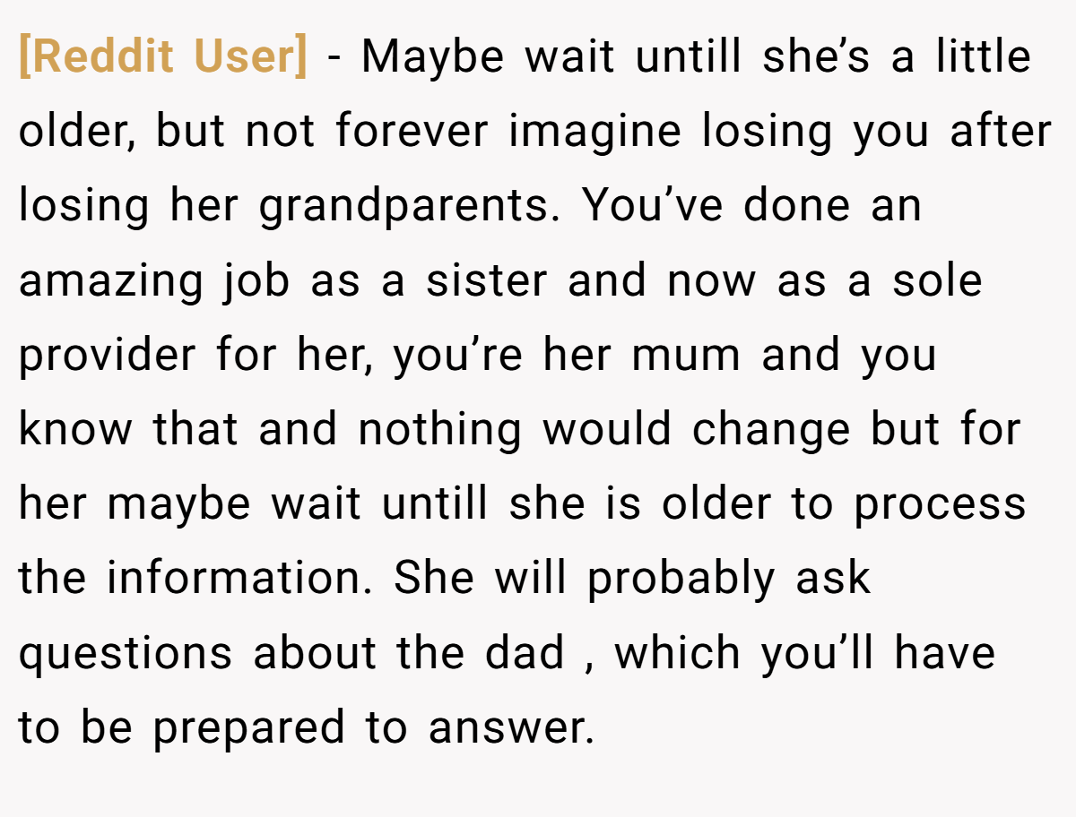 [Reddit User] − Maybe wait untill she’s a little older, but not forever imagine losing you after losing her grandparents. You’ve done an amazing job as a sister and now as a sole provider for her, you’re her mum and you know that and nothing would change but for her maybe wait untill she is older to process the information. She will probably ask questions about the dad , which you’ll have to be prepared to answer.