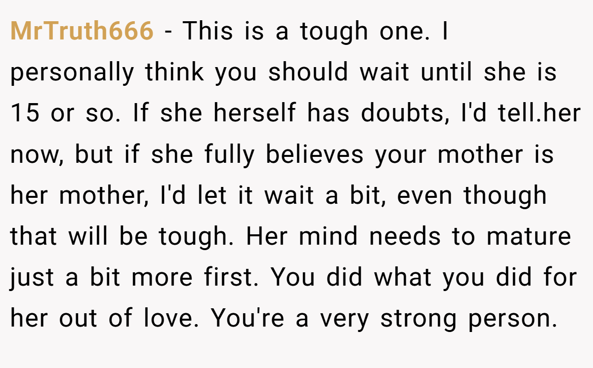 MrTruth666 − This is a tough one. I personally think you should wait until she is 15 or so. If she herself has doubts, I'd tell.her now, but if she fully believes your mother is her mother, I'd let it wait a bit, even though that will be tough. Her mind needs to mature just a bit more first. You did what you did for her out of love. You're a very strong person.