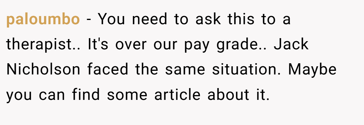 paloumbo − You need to ask this to a therapist.. It's over our pay grade.. Jack Nicholson faced the same situation. Maybe you can find some article about it.