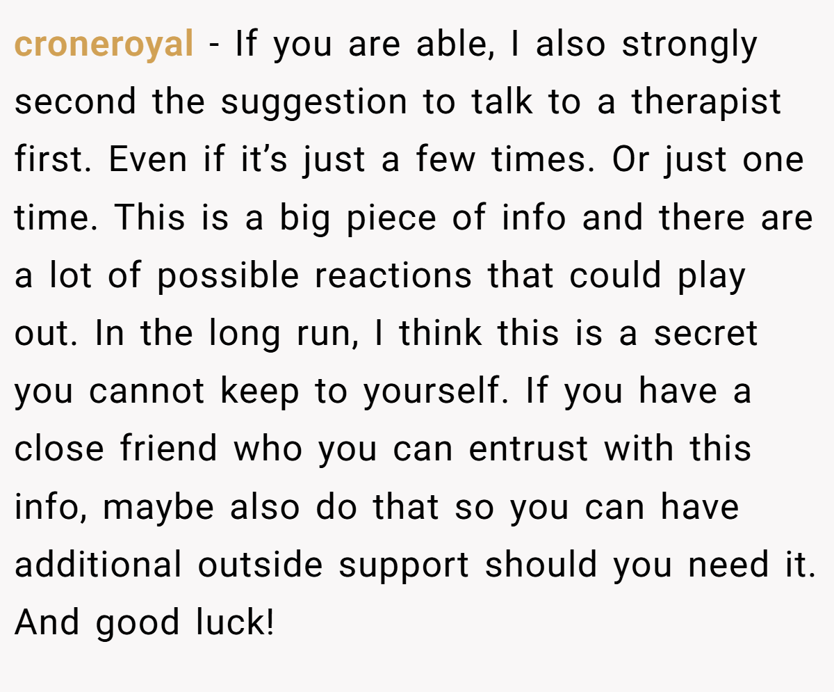croneroyal − If you are able, I also strongly second the suggestion to talk to a therapist first. Even if it’s just a few times. Or just one time. This is a big piece of info and there are a lot of possible reactions that could play out. In the long run, I think this is a secret you cannot keep to yourself. If you have a close friend who you can entrust with this info, maybe also do that so you can have additional outside support should you need it. And good luck!