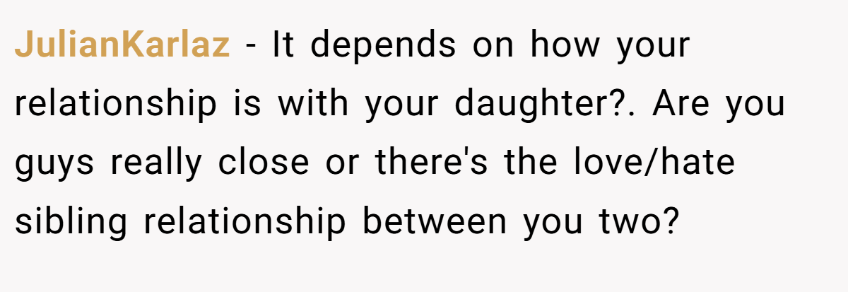 JulianKarlaz − It depends on how your relationship is with your daughter?. Are you guys really close or there's the love/hate sibling relationship between you two?