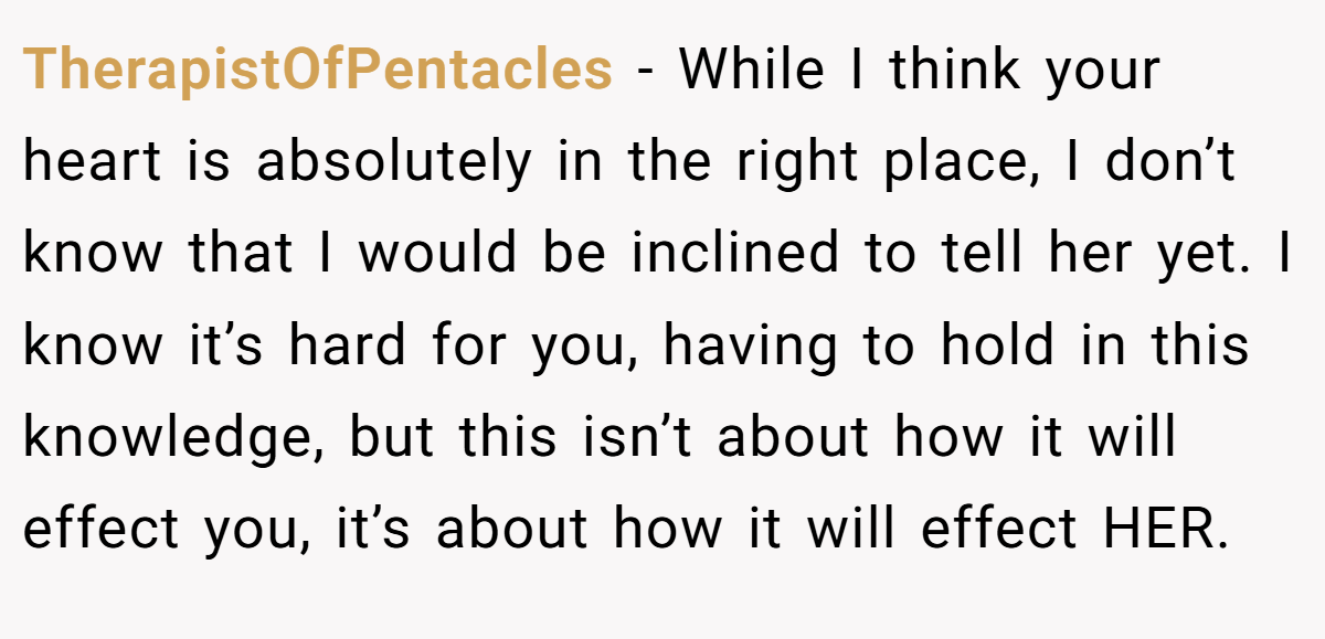 TherapistOfPentacles − While I think your heart is absolutely in the right place, I don’t know that I would be inclined to tell her yet. I know it’s hard for you, having to hold in this knowledge, but this isn’t about how it will effect you, it’s about how it will effect HER.