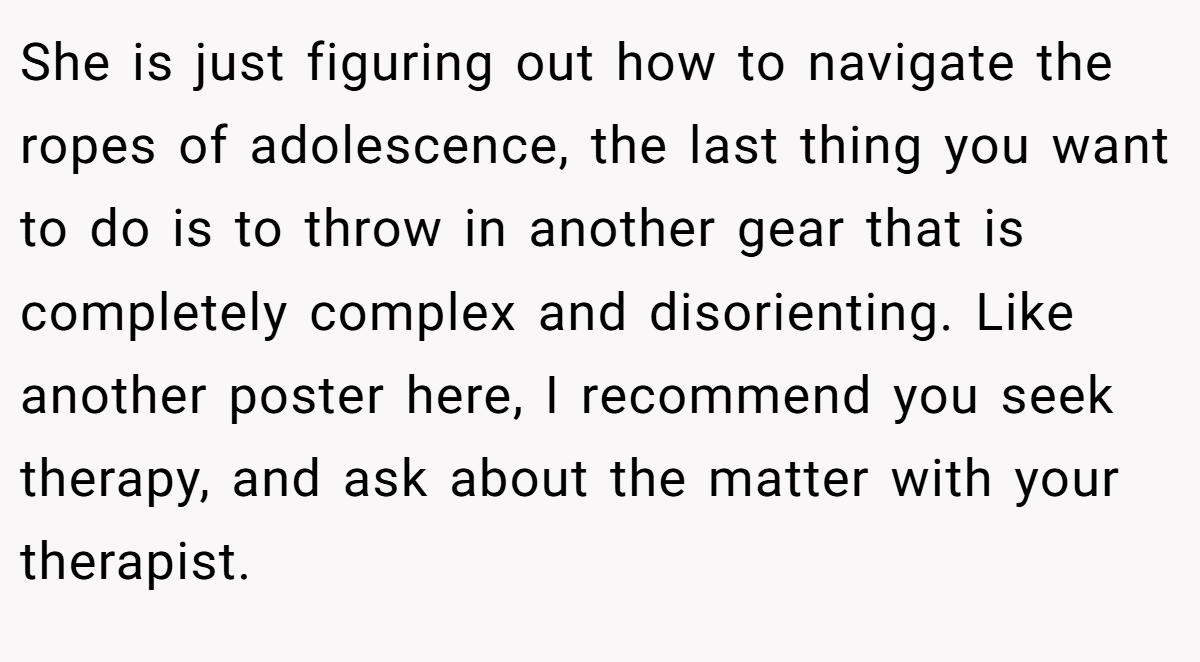 She is just figuring out how to navigate the ropes of adolescence, the last thing you want to do is to throw in another gear that is completely complex and disorienting. Like another poster here, I recommend you seek therapy, and ask about the matter with your therapist.