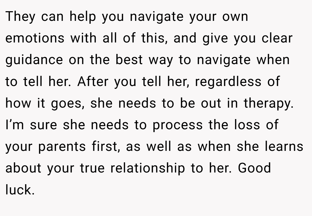 They can help you navigate your own emotions with all of this, and give you clear guidance on the best way to navigate when to tell her. After you tell her, regardless of how it goes, she needs to be out in therapy. I’m sure she needs to process the loss of your parents first, as well as when she learns about your true relationship to her. Good luck.