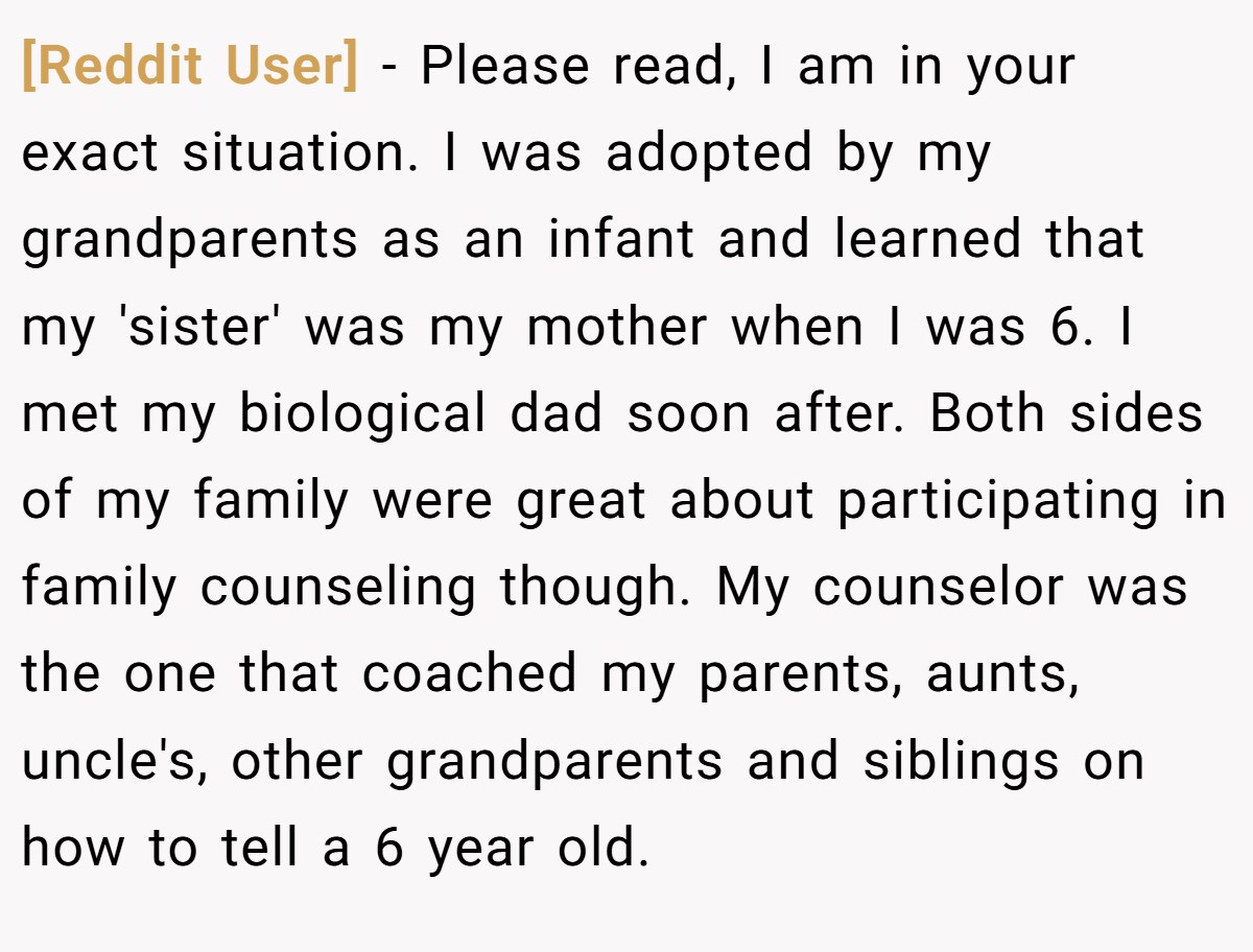 [Reddit User] − Please read, I am in your exact situation. I was adopted by my grandparents as an infant and learned that my 'sister' was my mother when I was 6. I met my biological dad soon after. Both sides of my family were great about participating in family counseling though. My counselor was the one that coached my parents, aunts, uncle's, other grandparents and siblings on how to tell a 6 year old.