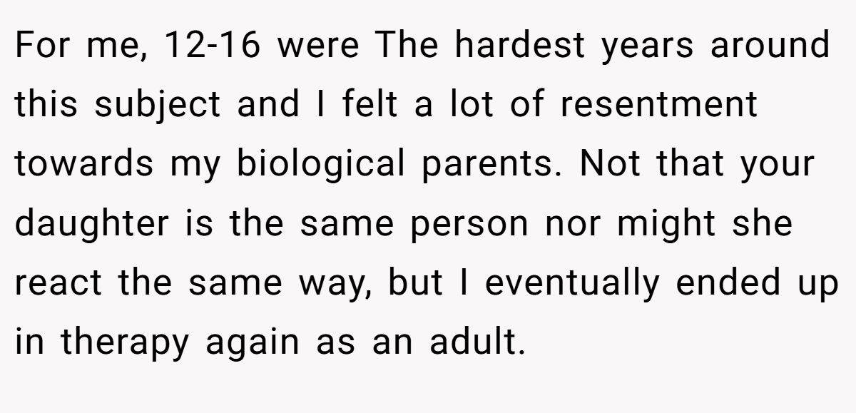 For me, 12-16 were The hardest years around this subject and I felt a lot of resentment towards my biological parents. Not that your daughter is the same person nor might she react the same way, but I eventually ended up in therapy again as an adult.