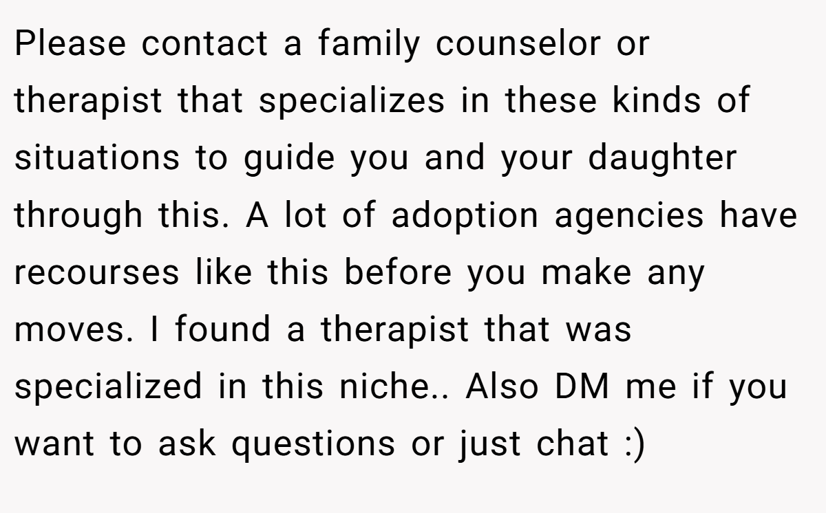 Please contact a family counselor or therapist that specializes in these kinds of situations to guide you and your daughter through this. A lot of adoption agencies have recourses like this before you make any moves. I found a therapist that was specialized in this niche.. Also DM me if you want to ask questions or just chat :)