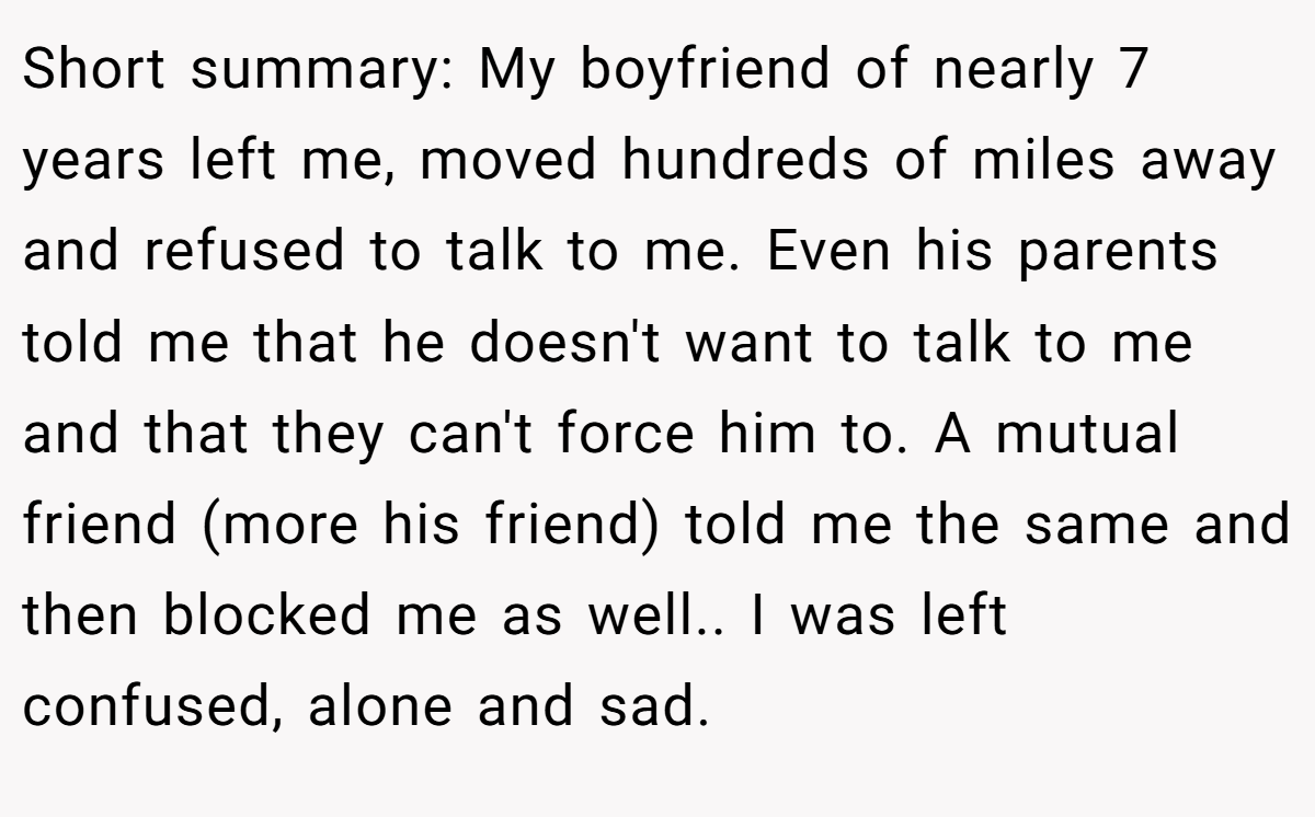 Short summary: My boyfriend of nearly 7 years left me, moved hundreds of miles away and refused to talk to me. Even his parents told me that he doesn't want to talk to me and that they can't force him to. A mutual friend (more his friend) told me the same and then blocked me as well.. I was left confused, alone and sad.