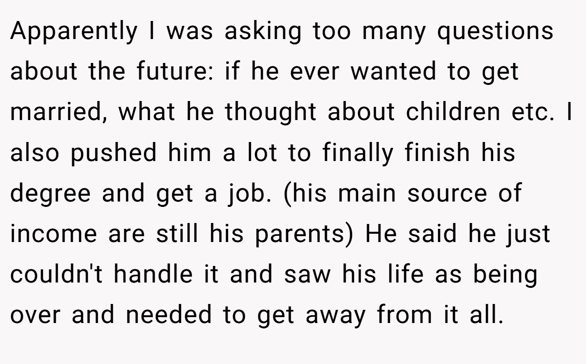 Apparently I was asking too many questions about the future: if he ever wanted to get married, what he thought about children etc. I also pushed him a lot to finally finish his degree and get a job. (his main source of income are still his parents) He said he just couldn't handle it and saw his life as being over and needed to get away from it all.