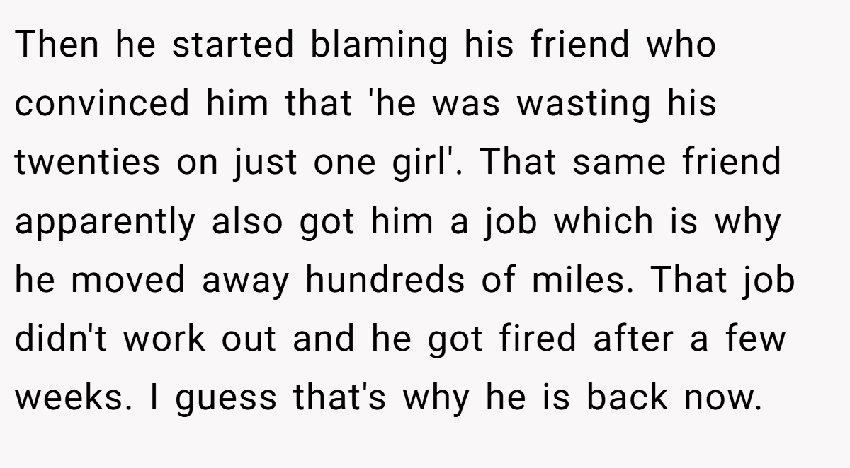 Then he started blaming his friend who convinced him that 'he was wasting his twenties on just one girl'. That same friend apparently also got him a job which is why he moved away hundreds of miles. That job didn't work out and he got fired after a few weeks. I guess that's why he is back now.