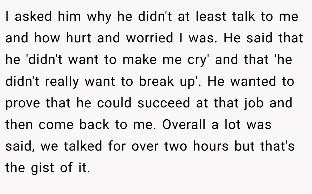 I asked him why he didn't at least talk to me and how hurt and worried I was. He said that he 'didn't want to make me cry' and that 'he didn't really want to break up'. He wanted to prove that he could succeed at that job and then come back to me. Overall a lot was said, we talked for over two hours but that's the gist of it.