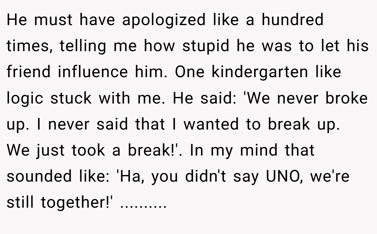 He must have apologized like a hundred times, telling me how stupid he was to let his friend influence him. One kindergarten like logic stuck with me. He said: 'We never broke up. I never said that I wanted to break up. We just took a break!'. In my mind that sounded like: 'Ha, you didn't say UNO, we're still together!' ..........