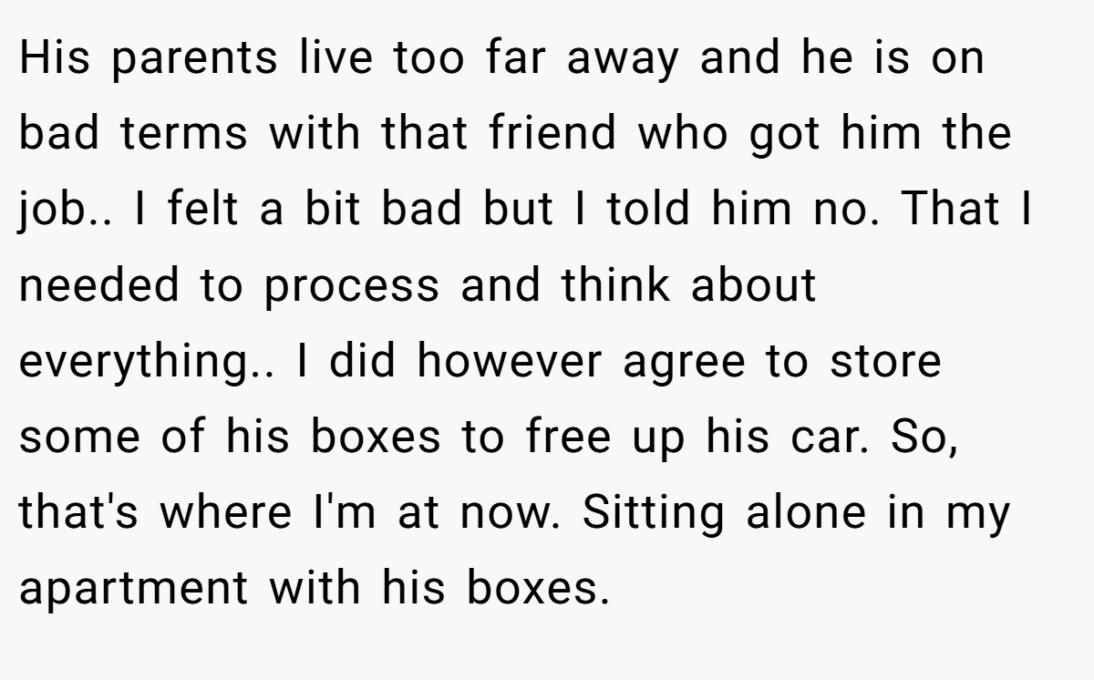 His parents live too far away and he is on bad terms with that friend who got him the job.. I felt a bit bad but I told him no. That I needed to process and think about everything.. I did however agree to store some of his boxes to free up his car. So, that's where I'm at now. Sitting alone in my apartment with his boxes.
