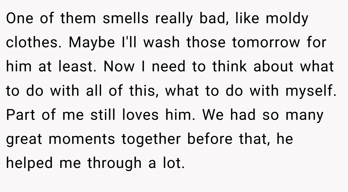 One of them smells really bad, like moldy clothes. Maybe I'll wash those tomorrow for him at least. Now I need to think about what to do with all of this, what to do with myself. Part of me still loves him. We had so many great moments together before that, he helped me through a lot.