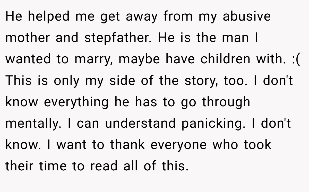 He helped me get away from my abusive mother and stepfather. He is the man I wanted to marry, maybe have children with. :( This is only my side of the story, too. I don't know everything he has to go through mentally. I can understand panicking. I don't know. I want to thank everyone who took their time to read all of this.