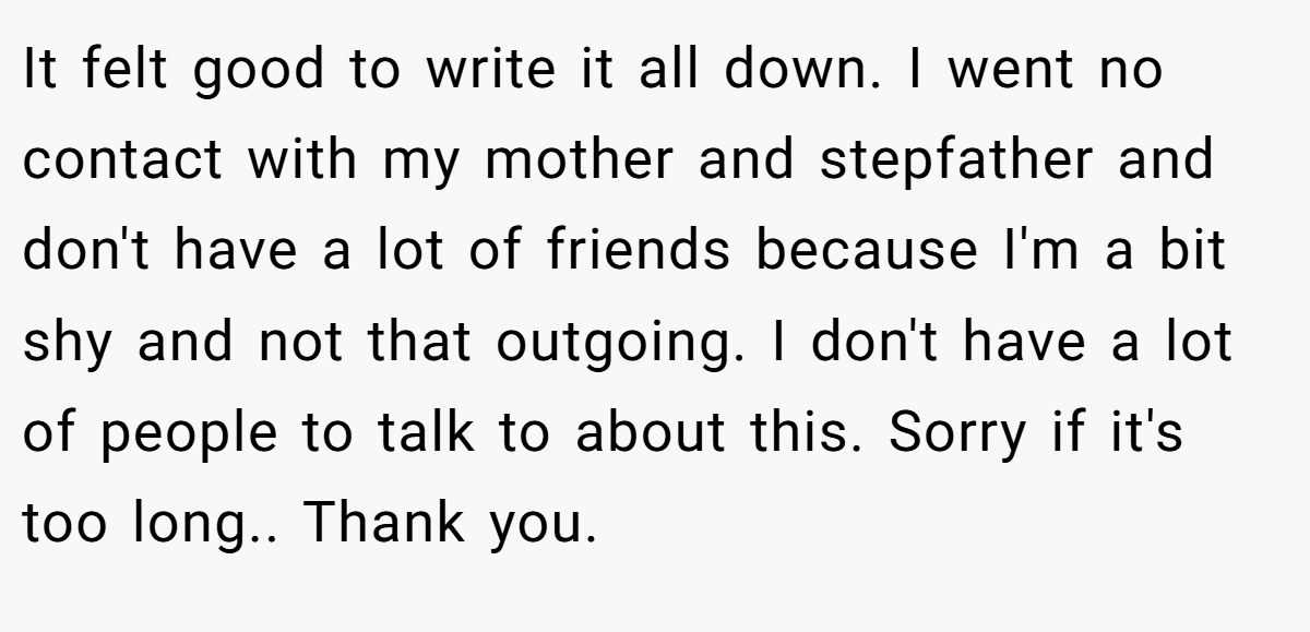 It felt good to write it all down. I went no contact with my mother and stepfather and don't have a lot of friends because I'm a bit shy and not that outgoing. I don't have a lot of people to talk to about this. Sorry if it's too long.. Thank you.
