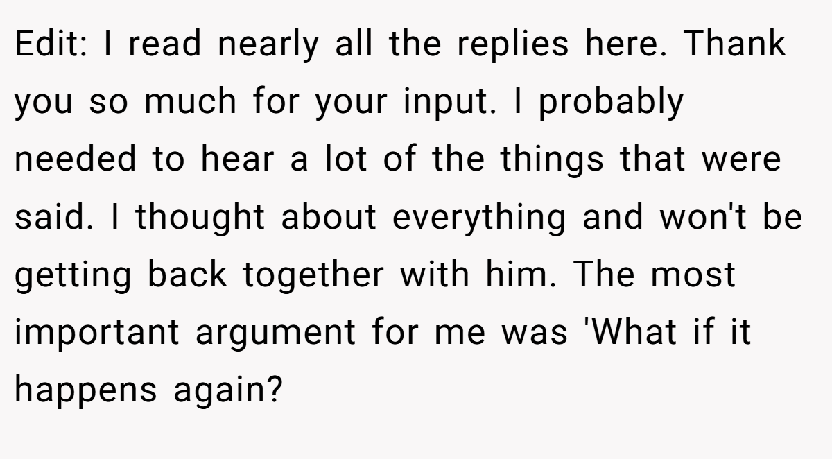 Edit: I read nearly all the replies here. Thank you so much for your input. I probably needed to hear a lot of the things that were said. I thought about everything and won't be getting back together with him. The most important argument for me was 'What if it happens again?