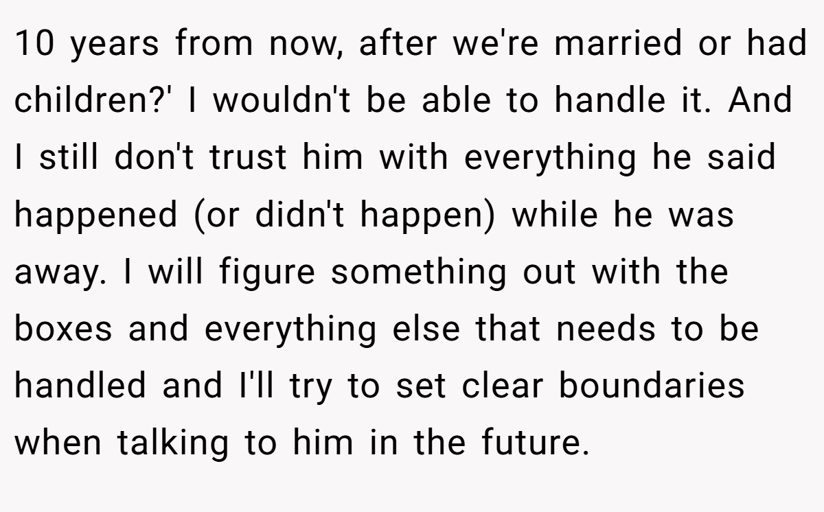 10 years from now, after we're married or had children?' I wouldn't be able to handle it. And I still don't trust him with everything he said happened (or didn't happen) while he was away. I will figure something out with the boxes and everything else that needs to be handled and I'll try to set clear boundaries when talking to him in the future.