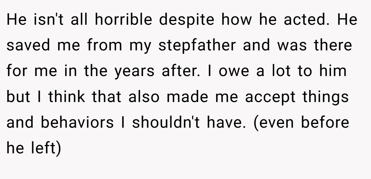 He isn't all horrible despite how he acted. He saved me from my stepfather and was there for me in the years after. I owe a lot to him but I think that also made me accept things and behaviors I shouldn't have. (even before he left)