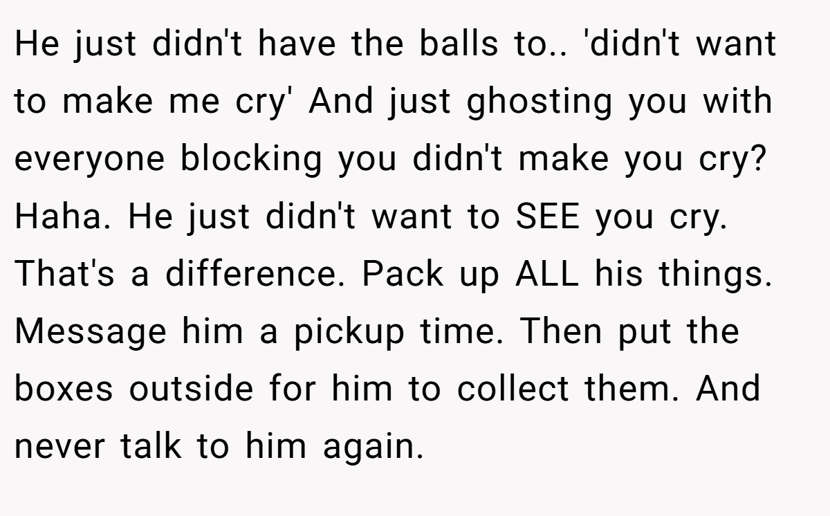 He just didn't have the balls to.. 'didn't want to make me cry' And just ghosting you with everyone blocking you didn't make you cry? Haha. He just didn't want to SEE you cry. That's a difference. Pack up ALL his things. Message him a pickup time. Then put the boxes outside for him to collect them. And never talk to him again.
