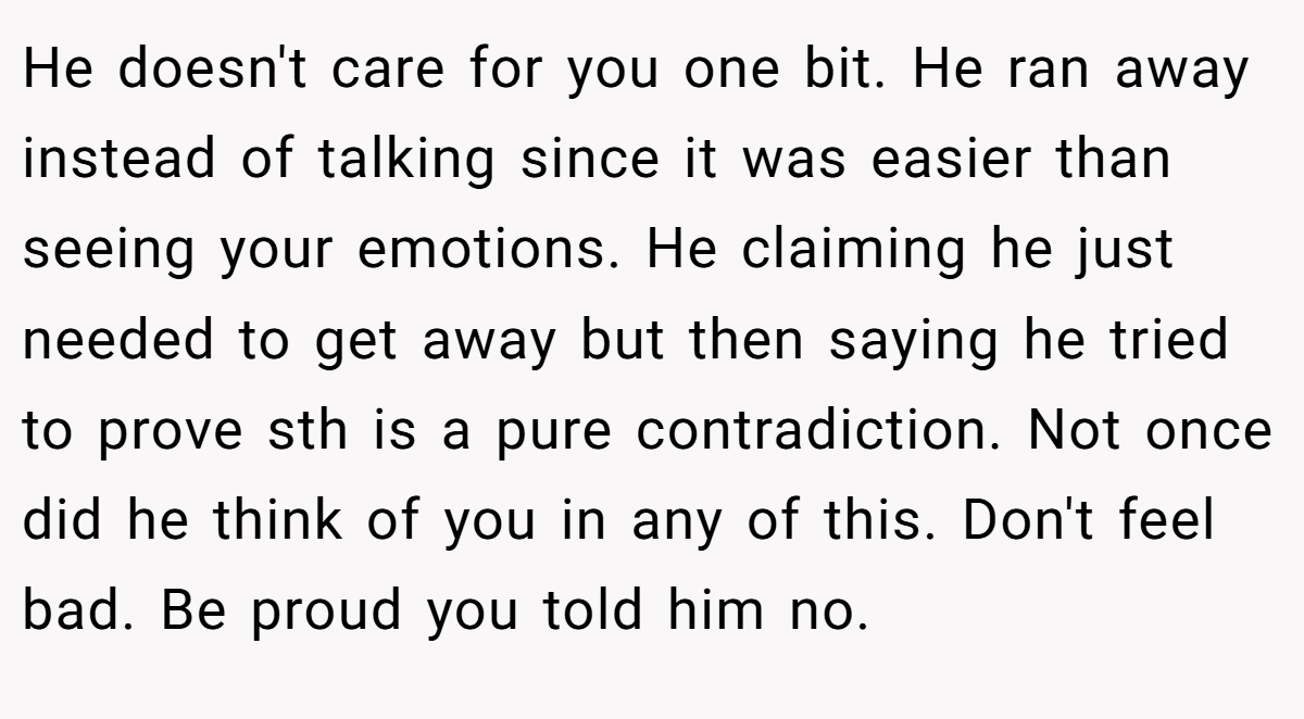 He doesn't care for you one bit. He ran away instead of talking since it was easier than seeing your emotions. He claiming he just needed to get away but then saying he tried to prove sth is a pure contradiction. Not once did he think of you in any of this. Don't feel bad. Be proud you told him no.