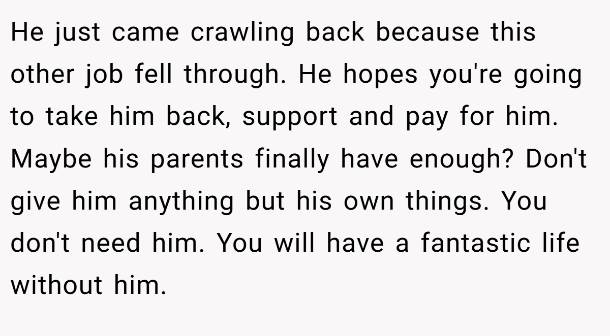 He just came crawling back because this other job fell through. He hopes you're going to take him back, support and pay for him. Maybe his parents finally have enough? Don't give him anything but his own things. You don't need him. You will have a fantastic life without him.