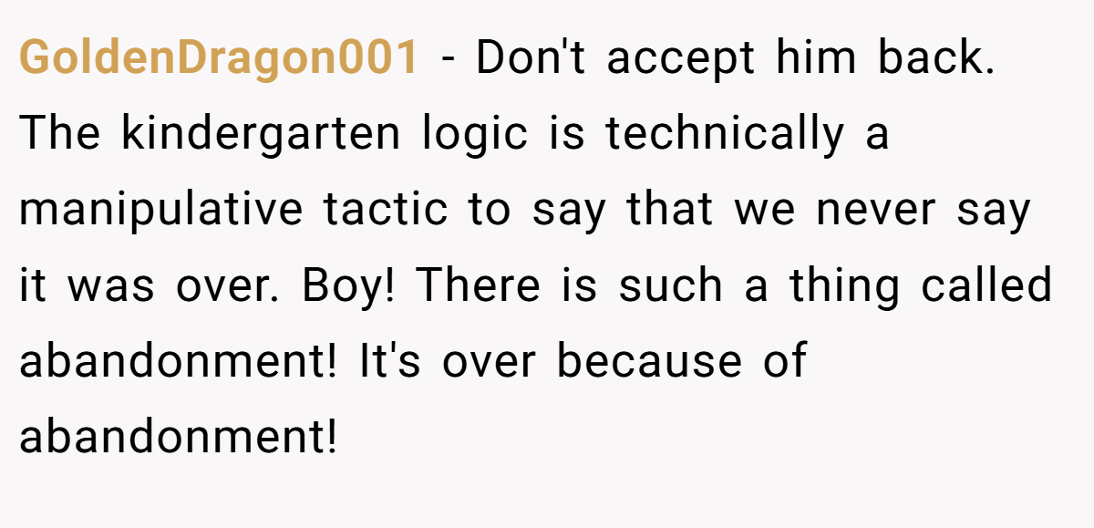 GoldenDragon001 − Don't accept him back. The kindergarten logic is technically a manipulative tactic to say that we never say it was over. Boy! There is such a thing called abandonment! It's over because of abandonment!   
