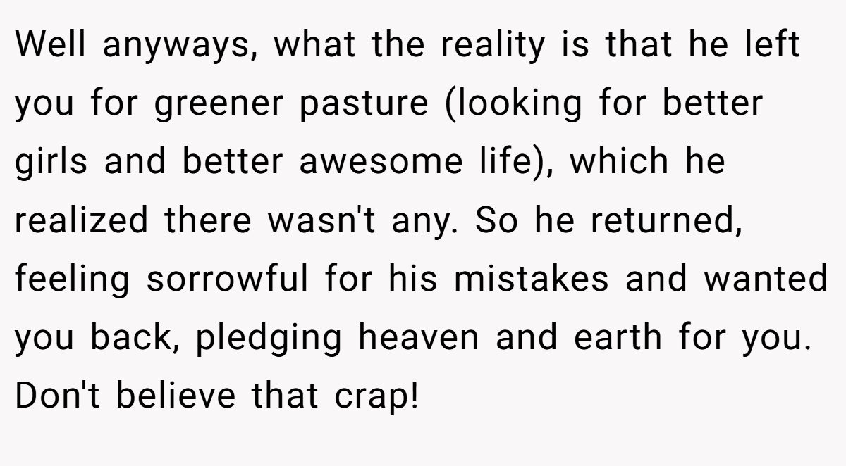 Well anyways, what the reality is that he left you for greener pasture (looking for better girls and better awesome life), which he realized there wasn't any. So he returned, feeling sorrowful for his mistakes and wanted you back, pledging heaven and earth for you. Don't believe that crap! 