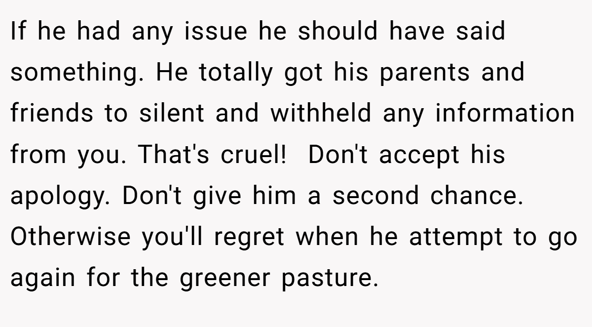 If he had any issue he should have said something. He totally got his parents and friends to silent and withheld any information from you. That's cruel!  Don't accept his apology. Don't give him a second chance. Otherwise you'll regret when he attempt to go again for the greener pasture.