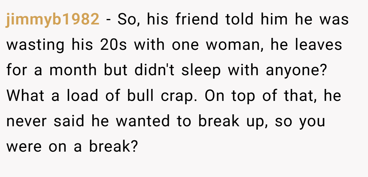 jimmyb1982 − So, his friend told him he was wasting his 20s with one woman, he leaves for a month but didn't sleep with anyone? What a load of bull crap. On top of that, he never said he wanted to break up, so you were on a break?