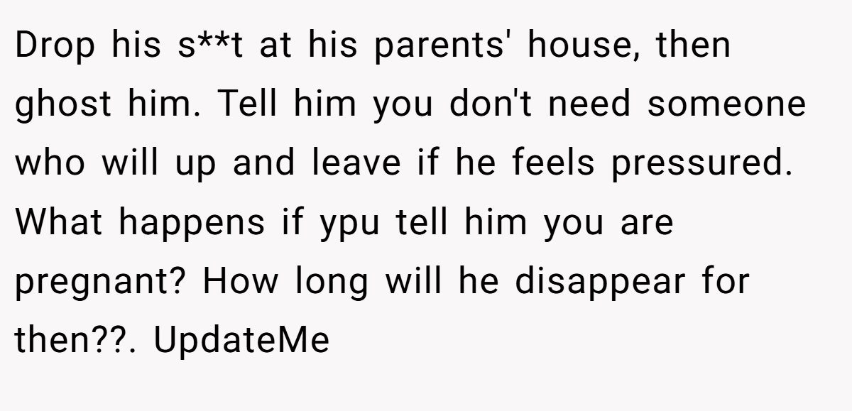 Drop his s**t at his parents' house, then ghost him. Tell him you don't need someone who will up and leave if he feels pressured. What happens if ypu tell him you are pregnant? How long will he disappear for then??. UpdateMe