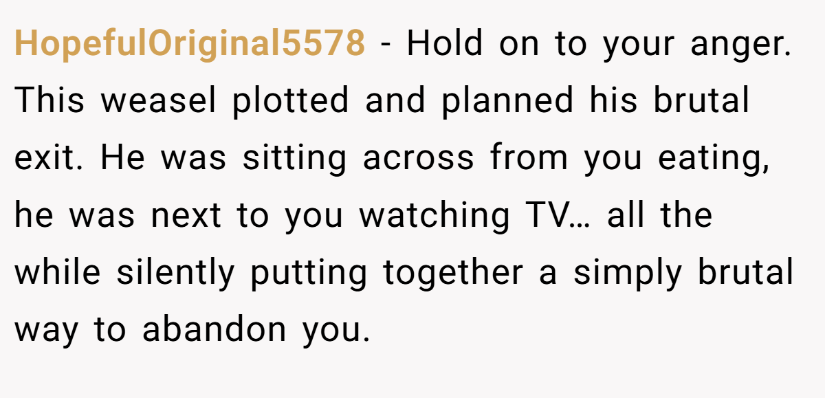 HopefulOriginal5578 − Hold on to your anger. This weasel plotted and planned his brutal exit. He was sitting across from you eating, he was next to you watching TV… all the while silently putting together a simply brutal way to abandon you.