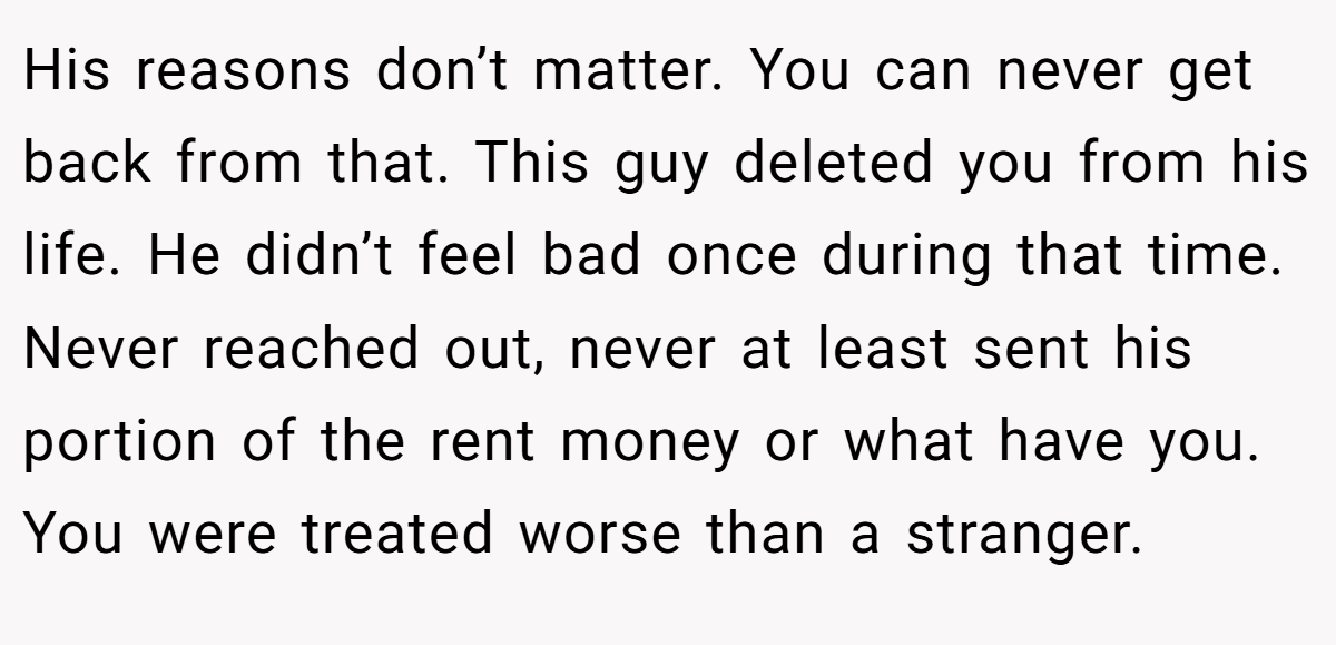 His reasons don’t matter. You can never get back from that. This guy deleted you from his life. He didn’t feel bad once during that time. Never reached out, never at least sent his portion of the rent money or what have you. You were treated worse than a stranger.