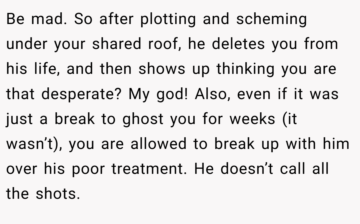 Be mad. So after plotting and scheming under your shared roof, he deletes you from his life, and then shows up thinking you are that desperate? My god! Also, even if it was just a break to ghost you for weeks (it wasn’t), you are allowed to break up with him over his poor treatment. He doesn’t call all the shots.