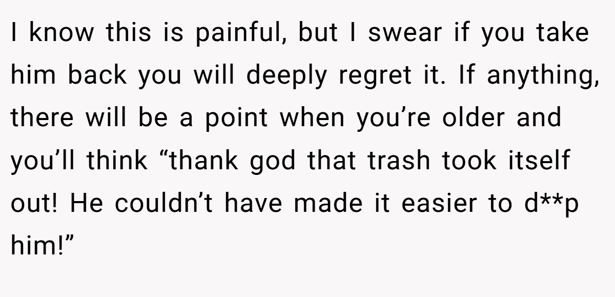 I know this is painful, but I swear if you take him back you will deeply regret it. If anything, there will be a point when you’re older and you’ll think “thank god that trash took itself out! He couldn’t have made it easier to d**p him!”