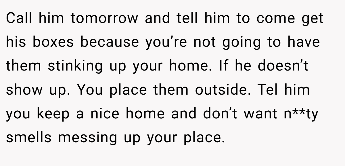 Call him tomorrow and tell him to come get his boxes because you’re not going to have them stinking up your home. If he doesn’t show up. You place them outside. Tel him you keep a nice home and don’t want n**ty smells messing up your place.