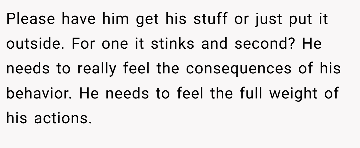 Please have him get his stuff or just put it outside. For one it stinks and second? He needs to really feel the consequences of his behavior. He needs to feel the full weight of his actions.