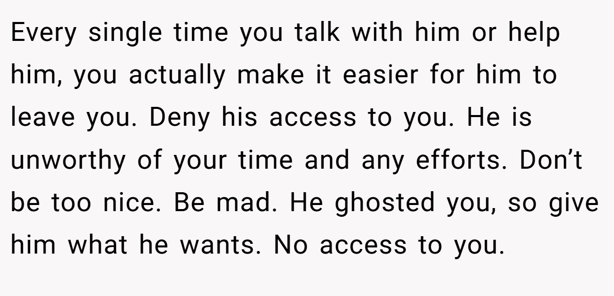 Every single time you talk with him or help him, you actually make it easier for him to leave you. Deny his access to you. He is unworthy of your time and any efforts. Don’t be too nice. Be mad. He ghosted you, so give him what he wants. No access to you.