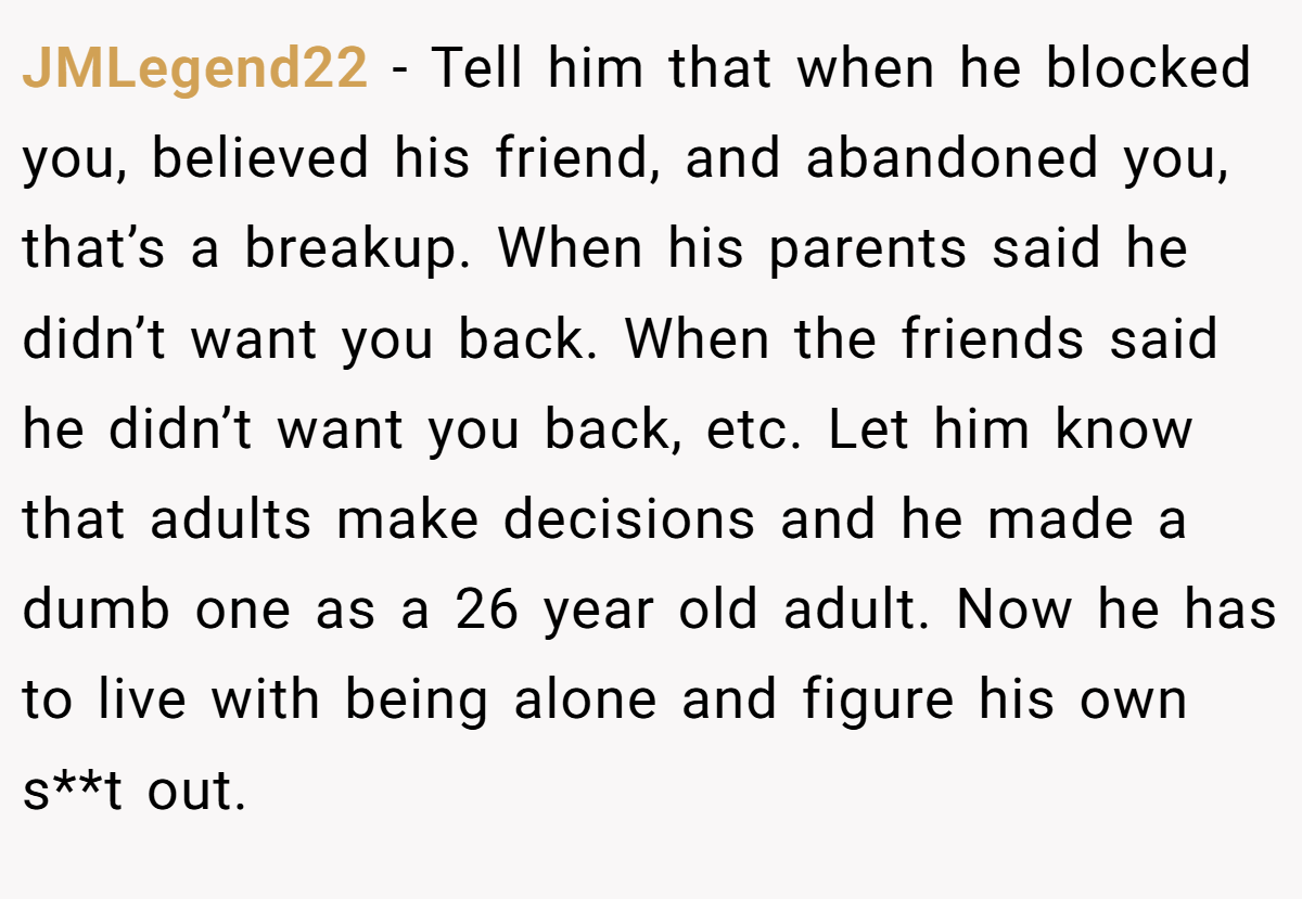 JMLegend22 − Tell him that when he blocked you, believed his friend, and abandoned you, that’s a breakup. When his parents said he didn’t want you back. When the friends said he didn’t want you back, etc. Let him know that adults make decisions and he made a dumb one as a 26 year old adult. Now he has to live with being alone and figure his own s**t out.
