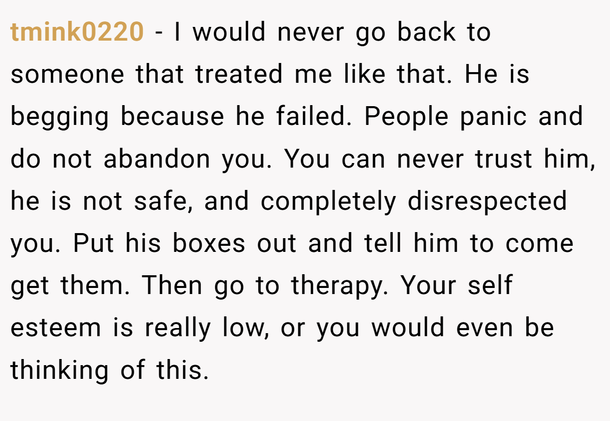 tmink0220 − I would never go back to someone that treated me like that. He is begging because he failed. People panic and do not abandon you. You can never trust him, he is not safe, and completely disrespected you. Put his boxes out and tell him to come get them. Then go to therapy. Your self esteem is really low, or you would even be thinking of this.