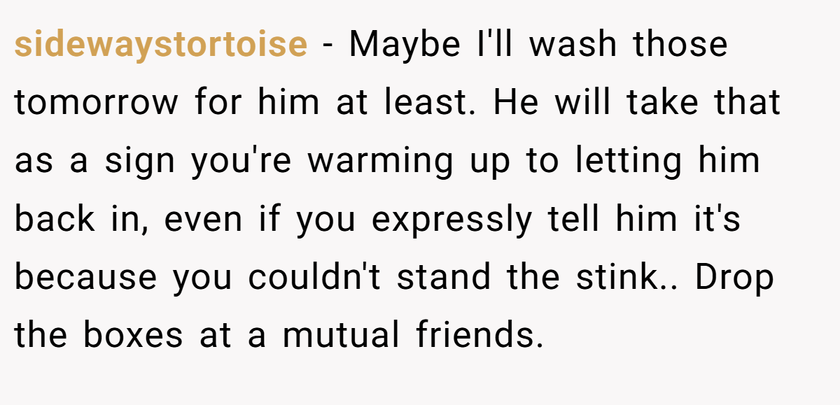 sidewaystortoise − Maybe I'll wash those tomorrow for him at least. He will take that as a sign you're warming up to letting him back in, even if you expressly tell him it's because you couldn't stand the stink.. Drop the boxes at a mutual friends.