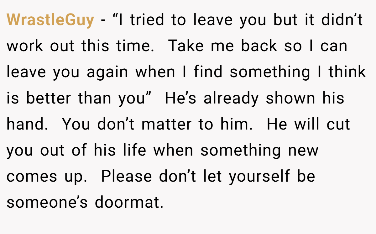 WrastleGuy − “I tried to leave you but it didn’t work out this time.  Take me back so I can leave you again when I find something I think is better than you”  He’s already shown his hand.  You don’t matter to him.  He will cut you out of his life when something new comes up.  Please don’t let yourself be someone’s doormat.