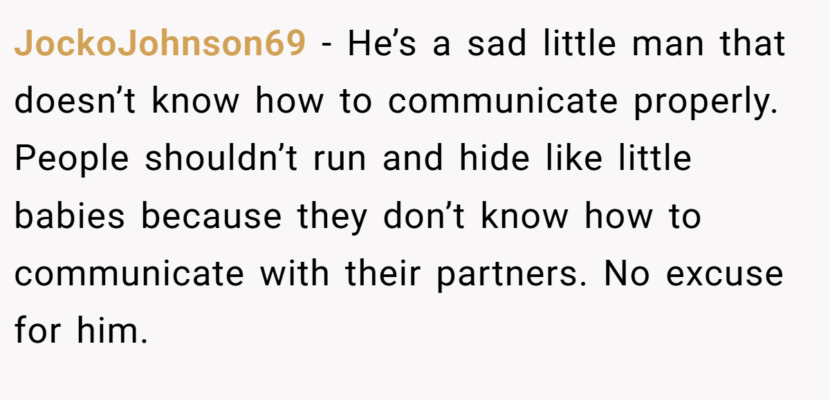 JockoJohnson69 − He’s a sad little man that doesn’t know how to communicate properly. People shouldn’t run and hide like little babies because they don’t know how to communicate with their partners. No excuse for him.