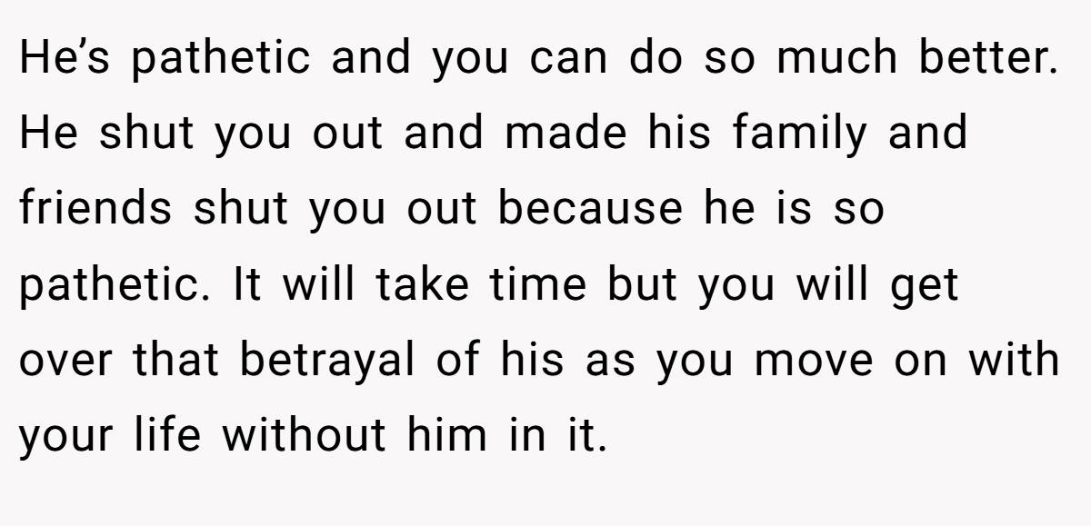 He’s pathetic and you can do so much better. He shut you out and made his family and friends shut you out because he is so pathetic. It will take time but you will get over that betrayal of his as you move on with your life without him in it.